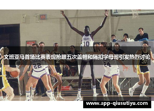 文班亚马首场比赛表现抢眼五次盖帽和隔扣字母哥引发热烈讨论