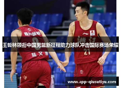 王哲林领衔中国男篮新征程助力球队冲击国际赛场荣耀